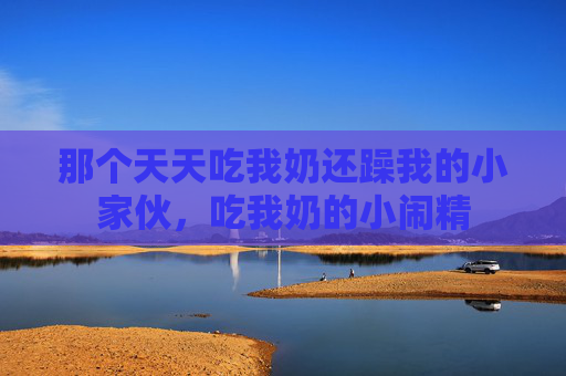那个天天吃我奶还躁我的小家伙,吃我奶的小闹精 那个天天吃我奶还躁我的小家伙,吃我奶的小闹精