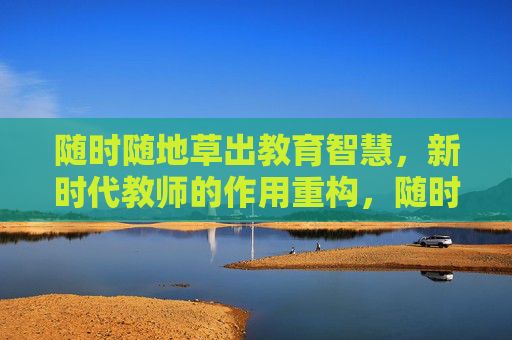 随时随地草出教育智慧,新时代教师的作用重构,随时随地育智慧,新时代教师作用的重构 随时随地草出教育智慧,新时代教师的作用重构,随时随地育智慧,新时代教师作用的重构
