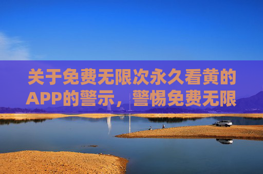 关于免费无限次永久看黄的APP的警示,警惕免费无限次永久看黄APP的陷阱 关于免费无限次永久看黄的APP的警示,警惕免费无限次永久看黄APP的陷阱