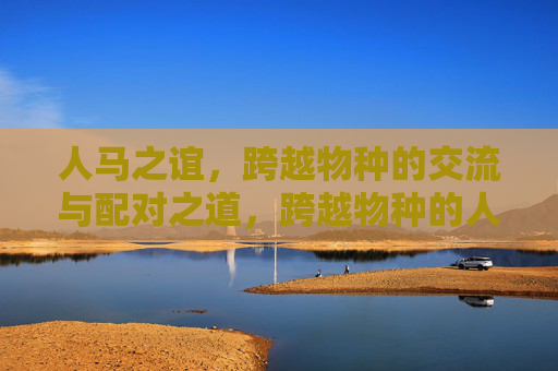 人马之谊,跨越物种的交流与配对之道,跨越物种的人马交流配对之道 人马之谊,跨越物种的交流与配对之道,跨越物种的人马交流配对之道