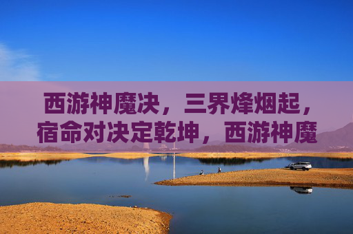 西游神魔决，三界烽烟起，宿命对决定乾坤，西游神魔决，三界宿命定乾坤