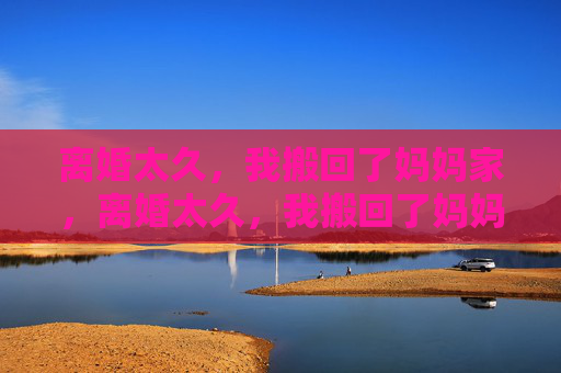 离婚太久,我搬回了妈妈家,离婚太久,我搬回了妈妈家 离婚太久,我搬回了妈妈家,离婚太久,我搬回了妈妈家