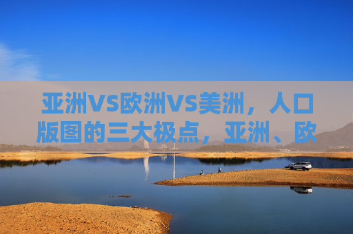 亚洲VS欧洲VS美洲,人口版图的三大极点,亚洲、欧洲、美洲,人口版图的三大极点 亚洲VS欧洲VS美洲,人口版图的三大极点,亚洲、欧洲、美洲,人口版图的三大极点