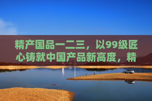 精产国品一二三，以99级匠心铸就中国产品新高度，精产国品，99级匠心铸就中国产品新高度