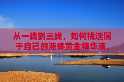 从一线到三线，如何挑选属于自己的液体黄金精华液，液体黄金精华液全价位挑选指南