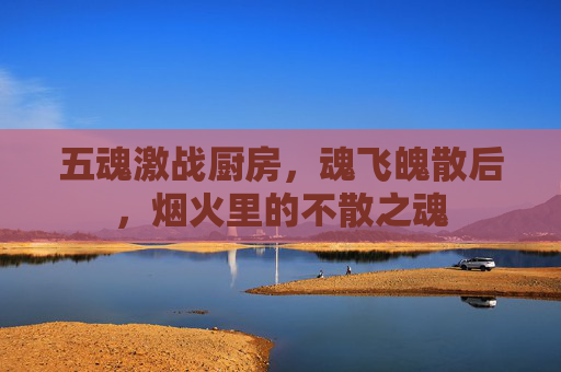 五魂激战厨房,魂飞魄散后,烟火里的不散之魂 五魂激战厨房,魂飞魄散后,烟火里的不散之魂