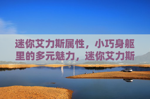 迷你艾力斯属性,小巧身躯里的多元魅力,迷你艾力斯,小巧身躯的多元魅力 迷你艾力斯属性,小巧身躯里的多元魅力,迷你艾力斯,小巧身躯的多元魅力