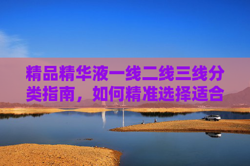 精品精华液一线二线三线分类指南,如何精准选择适合自己的?精品精华液一线二线三线分类指南,精准选择适合自己的 精品精华液一线二线三线分类指南,如何精准选择适合自己的?精品精华液一线二线三线分类指南,精准选择适合自己的
