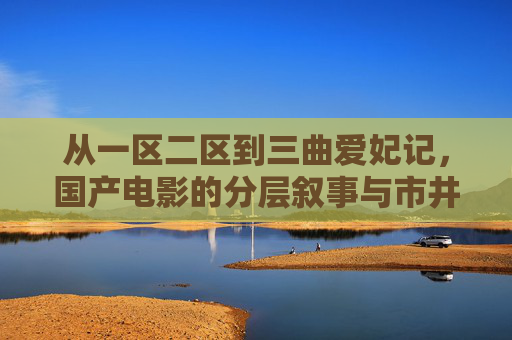 从一区二区到三曲爱妃记,国产电影的分层叙事与市井狂欢,国产电影,从分层叙事到市井狂欢 从一区二区到三曲爱妃记,国产电影的分层叙事与市井狂欢,国产电影,从分层叙事到市井狂欢