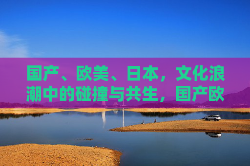 国产、欧美、日本，文化浪潮中的碰撞与共生，国产欧美日本文化浪潮中的碰撞与共生