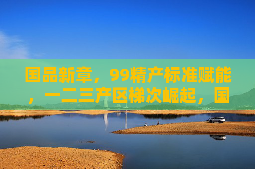 国品新章,99精产标准赋能,一二三产区梯次崛起,国品新章,99精产标准赋能一二三产区梯次崛起 国品新章,99精产标准赋能,一二三产区梯次崛起,国品新章,99精产标准赋能一二三产区梯次崛起