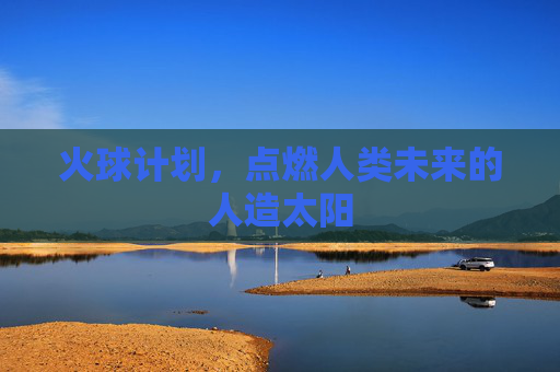 火球计划,点燃人类未来的人造太阳 火球计划,点燃人类未来的人造太阳
