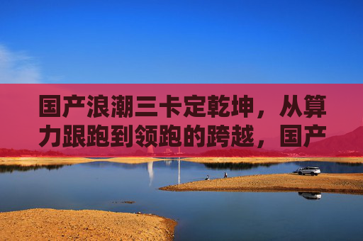国产浪潮三卡定乾坤，从算力跟跑到领跑的跨越，国产浪潮三卡定乾坤，从算力跟跑到领跑的跨越