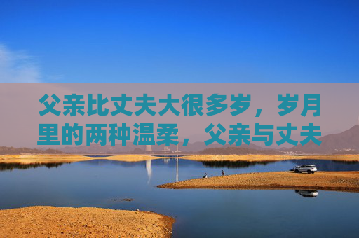 父亲比丈夫大很多岁,岁月里的两种温柔,父亲与丈夫,岁月里的两种温柔 父亲比丈夫大很多岁,岁月里的两种温柔,父亲与丈夫,岁月里的两种温柔