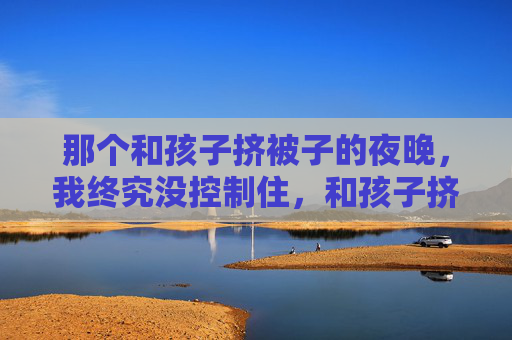 那个和孩子挤被子的夜晚,我终究没控制住,和孩子挤被子的夜晚,我终究没控制住泪 那个和孩子挤被子的夜晚,我终究没控制住,和孩子挤被子的夜晚,我终究没控制住泪