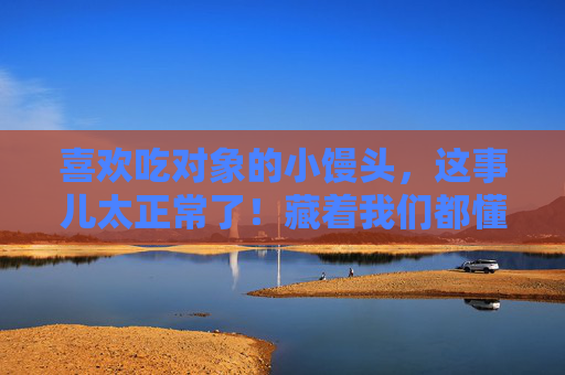 喜欢吃对象的小馒头，这事儿太正常了！藏着我们都懂的温柔，对象的小馒头，藏着我们都懂的温柔