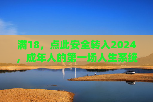 满18,点此安全转入2024,成年人的第一场人生系统更新指南,2024成年人生系统更新指南 满18,点此安全转入2024,成年人的第一场人生系统更新指南,2024成年人生系统更新指南
