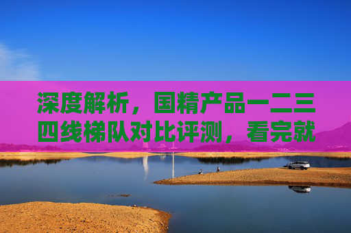 深度解析,国精产品一二三四线梯队对比评测,看完就知道怎么选 深度解析,国精产品一二三四线梯队对比评测,看完就知道怎么选
