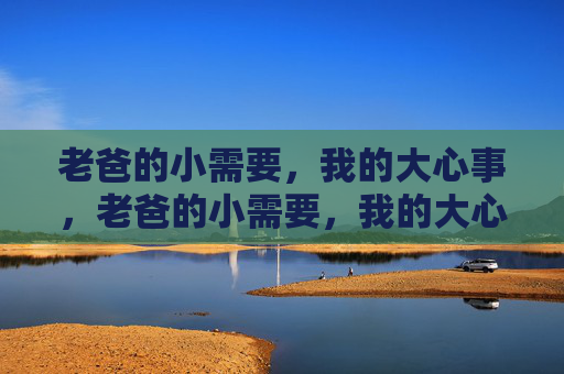 老爸的小需要,我的大心事,老爸的小需要,我的大心事 老爸的小需要,我的大心事,老爸的小需要,我的大心事