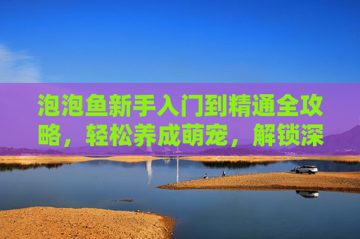 泡泡鱼新手入门到精通全攻略,轻松养成萌宠,解锁深海奥秘,泡泡鱼新手入门到精通,萌宠养成与深海奥秘全攻略 泡泡鱼新手入门到精通全攻略,轻松养成萌宠,解锁深海奥秘,泡泡鱼新手入门到精通,萌宠养成与深海奥秘全攻略