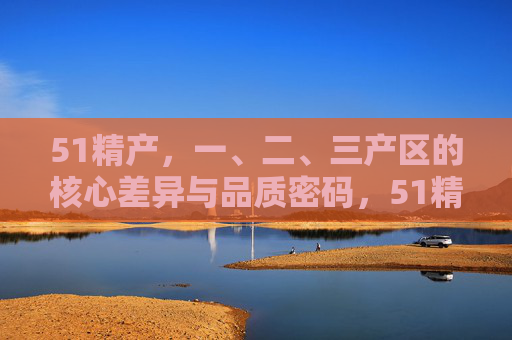 51精产,一、二、三产区的核心差异与品质密码,51精产,一、二、三产区的核心差异与品质密码 51精产,一、二、三产区的核心差异与品质密码,51精产,一、二、三产区的核心差异与品质密码