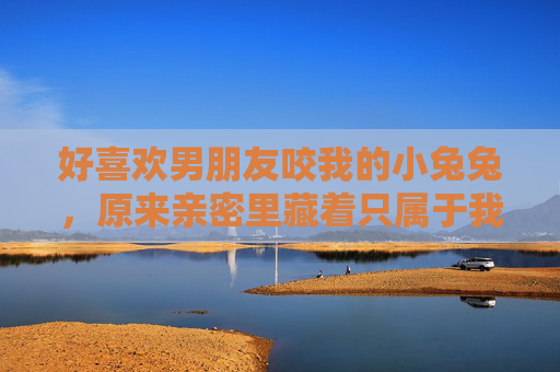 好喜欢男朋友咬我的小兔兔,原来亲密里藏着只属于我们的小野兽,咬我的小兔兔,藏着只属于我们的亲密小野兽 好喜欢男朋友咬我的小兔兔,原来亲密里藏着只属于我们的小野兽,咬我的小兔兔,藏着只属于我们的亲密小野兽
