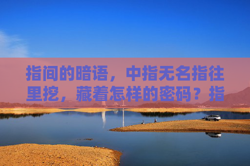 指间的暗语,中指无名指往里挖,藏着怎样的密码?指间暗语,中指无名指的密码 指间的暗语,中指无名指往里挖,藏着怎样的密码?指间暗语,中指无名指的密码
