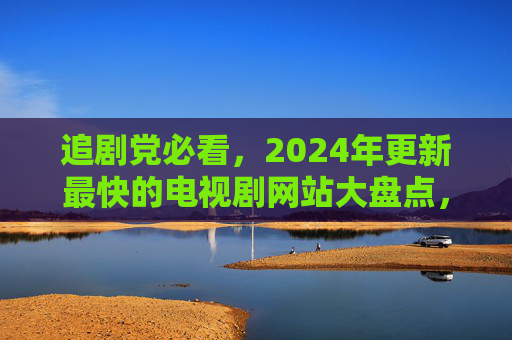 追剧党必看，2024年更新最快的电视剧网站大盘点，2024年更新最快的电视剧网站大盘点，追剧党必看