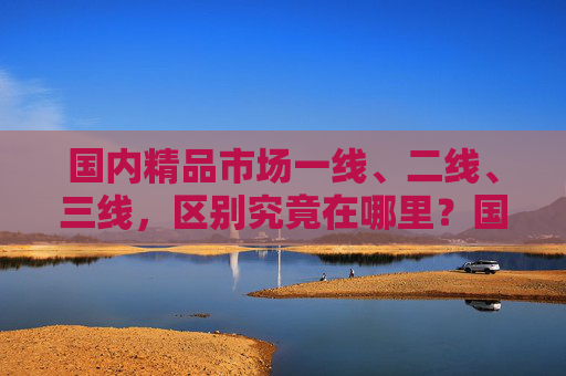 国内精品市场一线、二线、三线,区别究竟在哪里?国内精品市场一线、二线、三线区别究竟在哪里? 国内精品市场一线、二线、三线,区别究竟在哪里?国内精品市场一线、二线、三线区别究竟在哪里?