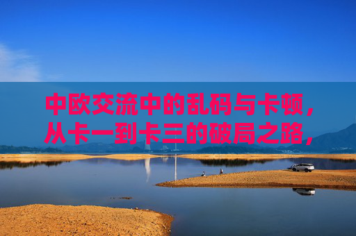 中欧交流中的乱码与卡顿,从卡一到卡三的破局之路,中欧交流,从卡一到卡三破局,通乱码卡顿之困 中欧交流中的乱码与卡顿,从卡一到卡三的破局之路,中欧交流,从卡一到卡三破局,通乱码卡顿之困