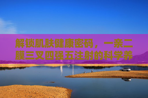 解锁肌肤健康密码,一亲二膜三叉四强五注射的科学养护法则,解锁肌肤健康密码,一亲二膜三叉四强五科学养护法则 解锁肌肤健康密码,一亲二膜三叉四强五注射的科学养护法则,解锁肌肤健康密码,一亲二膜三叉四强五科学养护法则