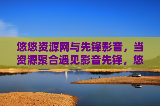 悠悠资源网与先锋影音,当资源聚合遇见影音先锋,悠悠资源网与先锋影音,资源聚合遇见影音先锋 悠悠资源网与先锋影音,当资源聚合遇见影音先锋,悠悠资源网与先锋影音,资源聚合遇见影音先锋