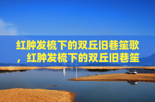 红肿发梳下的双丘旧巷笙歌,红肿发梳下的双丘旧巷笙歌 红肿发梳下的双丘旧巷笙歌,红肿发梳下的双丘旧巷笙歌