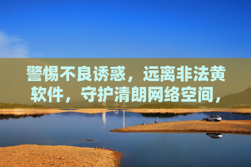 警惕不良诱惑,远离非法黄软件,守护清朗网络空间,远离非法黄软件,守护清朗网络空间 警惕不良诱惑,远离非法黄软件,守护清朗网络空间,远离非法黄软件,守护清朗网络空间