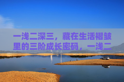 一浅二深三,藏在生活褶皱里的三阶成长密码,一浅二深三,藏在生活褶皱里的三阶成长密码 一浅二深三,藏在生活褶皱里的三阶成长密码,一浅二深三,藏在生活褶皱里的三阶成长密码