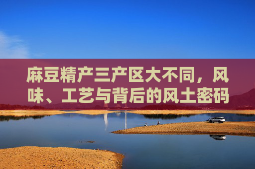 麻豆精产三产区大不同，风味、工艺与背后的风土密码，麻豆精产三产区，风味、工艺与风土密码差异