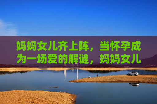 妈妈女儿齐上阵,当怀孕成为一场爱的解谜,妈妈女儿齐上阵,怀孕成爱的解谜 妈妈女儿齐上阵,当怀孕成为一场爱的解谜,妈妈女儿齐上阵,怀孕成爱的解谜