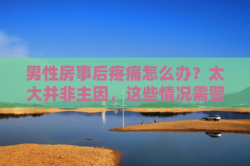 男性房事后疼痛怎么办?太大并非主因,这些情况需警惕,男性房事后疼痛,太大非主因,这些情况需警惕 男性房事后疼痛怎么办?太大并非主因,这些情况需警惕,男性房事后疼痛,太大非主因,这些情况需警惕