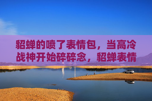 貂蝉的喷了表情包,当高冷战神开始碎碎念,貂蝉表情包喷了,高冷战神碎碎念 貂蝉的喷了表情包,当高冷战神开始碎碎念,貂蝉表情包喷了,高冷战神碎碎念