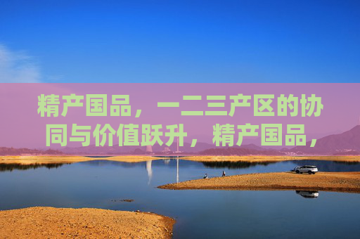 精产国品,一二三产区的协同与价值跃升,精产国品,一二三产区协同驱动价值跃升 精产国品,一二三产区的协同与价值跃升,精产国品,一二三产区协同驱动价值跃升