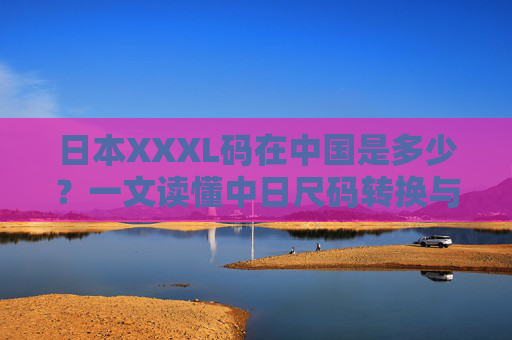 日本XXXL码在中国是多少?一文读懂中日尺码转换与选购技巧,日本XXXL码在中国是多少?中日尺码转换与选购技巧 日本XXXL码在中国是多少?一文读懂中日尺码转换与选购技巧,日本XXXL码在中国是多少?中日尺码转换与选购技巧