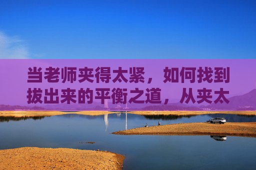 当老师夹得太紧,如何找到拔出来的平衡之道,从夹太紧到拔出来,老师的平衡之道 当老师夹得太紧,如何找到拔出来的平衡之道,从夹太紧到拔出来,老师的平衡之道