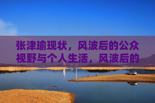 张津瑜现状,风波后的公众视野与个人生活,风波后的张津瑜,公众视野与个人生活 张津瑜现状,风波后的公众视野与个人生活,风波后的张津瑜,公众视野与个人生活