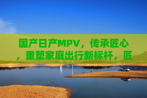 国产日产MPV,传承匠心,重塑家庭出行新标杆,匠心传承 国产日产MPV重塑家庭出行新标杆 国产日产MPV,传承匠心,重塑家庭出行新标杆,匠心传承 国产日产MPV重塑家庭出行新标杆