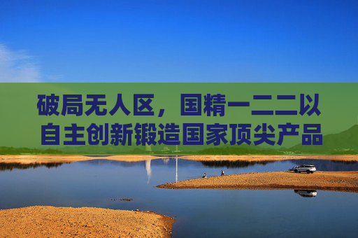 破局无人区，国精一二二以自主创新锻造国家顶尖产品力量，国精一二二，自主创新破局无人区，锻造国家顶尖产品力量