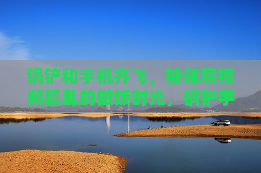 锅铲和手机齐飞,被邻居视频躁乱的做饭时光,锅铲手机齐飞,邻居视频躁乱做饭时 锅铲和手机齐飞,被邻居视频躁乱的做饭时光,锅铲手机齐飞,邻居视频躁乱做饭时