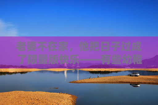 老婆不在家,他把日子过成了限量版快乐——有些幼稚,只给你看,老婆不在家,他把日子过成限量版快乐,幼稚,只给你看 老婆不在家,他把日子过成了限量版快乐——有些幼稚,只给你看,老婆不在家,他把日子过成限量版快乐,幼稚,只给你看