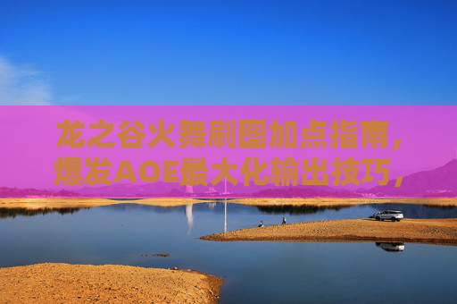 龙之谷火舞刷图加点指南,爆发AOE最大化输出技巧,龙之谷火舞刷图爆发AOE最大化输出加点指南 龙之谷火舞刷图加点指南,爆发AOE最大化输出技巧,龙之谷火舞刷图爆发AOE最大化输出加点指南