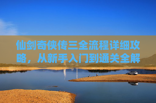 仙剑奇侠传三全流程详细攻略,从新手入门到通关全解析,仙剑奇侠传三从新手到通关全流程攻略 仙剑奇侠传三全流程详细攻略,从新手入门到通关全解析,仙剑奇侠传三从新手到通关全流程攻略