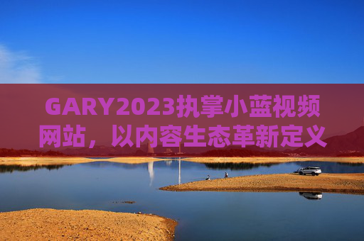 GARY2023执掌小蓝视频网站,以内容生态革新定义2023视频新体验,GARY2023执掌小蓝视频,内容生态革新定义2023新体验 GARY2023执掌小蓝视频网站,以内容生态革新定义2023视频新体验,GARY2023执掌小蓝视频,内容生态革新定义2023新体验